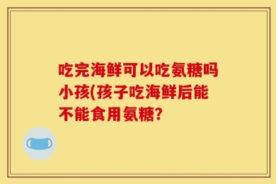 吃完海鲜可以吃氨糖吗小孩(孩子吃海鲜后能不能食用氨糖？