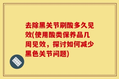 去除黑关节刷酸多久见效(使用酸类保养品几周见效，探讨如何减少黑色关节问题)