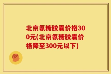 北京氨糖胶囊价格300元(北京氨糖胶囊价格降至300元以下)
