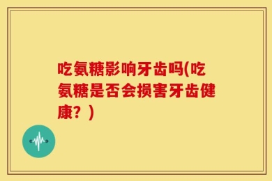 吃氨糖影响牙齿吗(吃氨糖是否会损害牙齿健康？)