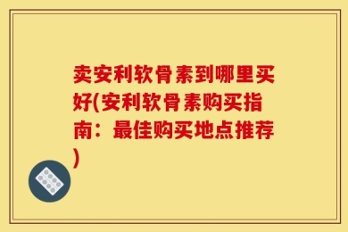 卖安利软骨素到哪里买好(安利软骨素购买指南：最佳购买地点推荐)