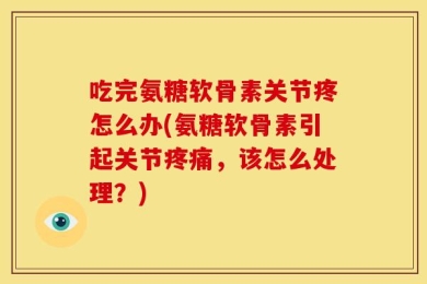 吃完氨糖软骨素关节疼怎么办(氨糖软骨素引起关节疼痛，该怎么处理？)