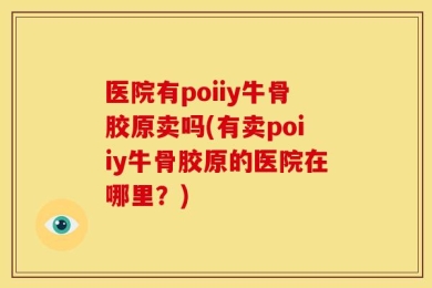 医院有poiiy牛骨胶原卖吗(有卖poiiy牛骨胶原的医院在哪里？)