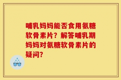 哺乳妈妈能否食用氨糖软骨素片？解答哺乳期妈妈对氨糖软骨素片的疑问？