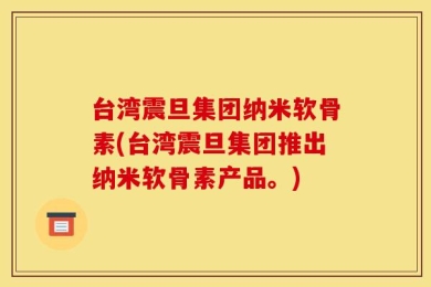 台湾震旦集团纳米软骨素(台湾震旦集团推出纳米软骨素产品。)