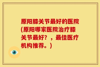 原阳膝关节最好的医院(原阳哪家医院治疗膝关节最好？，最佳医疗机构推荐。)