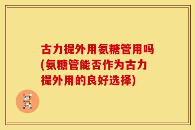 古力提外用氨糖管用吗(氨糖管能否作为古力提外用的良好选择)