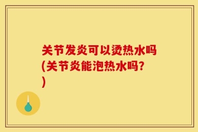 关节发炎可以烫热水吗(关节炎能泡热水吗？)