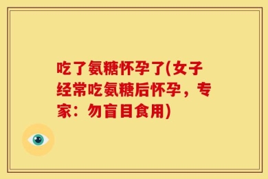吃了氨糖怀孕了(女子经常吃氨糖后怀孕，专家：勿盲目食用)