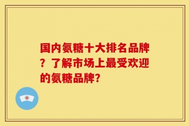 国内氨糖十大排名品牌？了解市场上最受欢迎的氨糖品牌？
