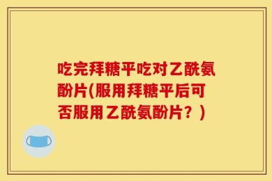 吃完拜糖平吃对乙酰氨酚片(服用拜糖平后可否服用乙酰氨酚片？)