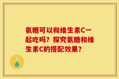 氨糖可以和维生素C一起吃吗？探究氨糖和维生素C的搭配效果？