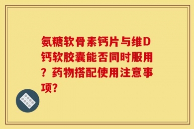 氨糖软骨素钙片与维D钙软胶囊能否同时服用？药物搭配使用注意事项？