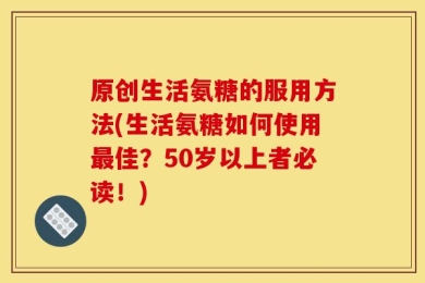 原创生活氨糖的服用方法(生活氨糖如何使用最佳？50岁以上者必读！)