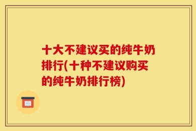 十大不建议买的纯牛奶排行(十种不建议购买的纯牛奶排行榜)