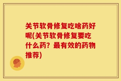 关节软骨修复吃啥药好呢(关节软骨修复要吃什么药？最有效的药物推荐)