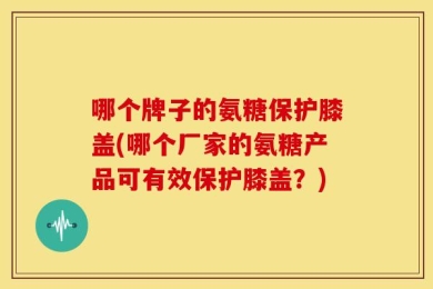 哪个牌子的氨糖保护膝盖(哪个厂家的氨糖产品可有效保护膝盖？)