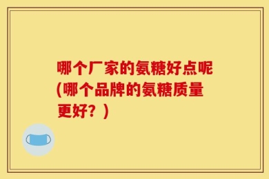 哪个厂家的氨糖好点呢(哪个品牌的氨糖质量更好？)