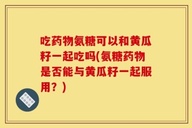 吃药物氨糖可以和黄瓜籽一起吃吗(氨糖药物是否能与黄瓜籽一起服用？)