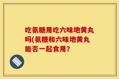 吃氨糖用吃六味地黄丸吗(氨糖和六味地黄丸能否一起食用？