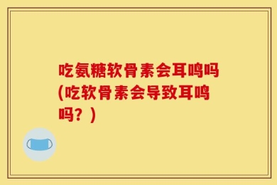 吃氨糖软骨素会耳鸣吗(吃软骨素会导致耳鸣吗？)