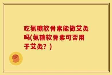 吃氨糖软骨素能做艾灸吗(氨糖软骨素可否用于艾灸？)