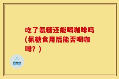 吃了氨糖还能喝咖啡吗(氨糖食用后能否喝咖啡？)