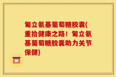 匍立氨基葡萄糖胶囊(重拾健康之路！匍立氨基葡萄糖胶囊助力关节保健)