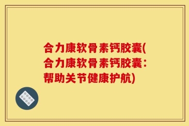 合力康软骨素钙胶囊(合力康软骨素钙胶囊：帮助关节健康护航)
