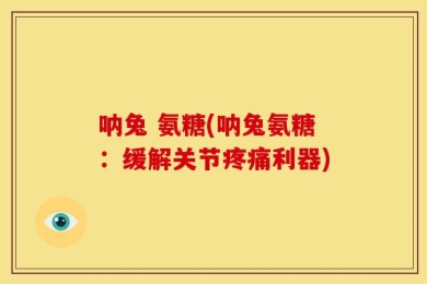 呐兔 氨糖(呐兔氨糖：缓解关节疼痛利器)