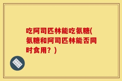 吃阿司匹林能吃氨糖(氨糖和阿司匹林能否同时食用？)