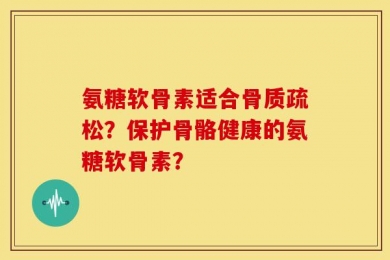 氨糖软骨素适合骨质疏松？保护骨骼健康的氨糖软骨素？