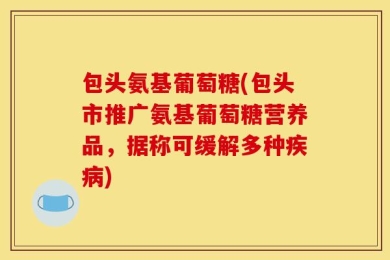 包头氨基葡萄糖(包头市推广氨基葡萄糖营养品，据称可缓解多种疾病)
