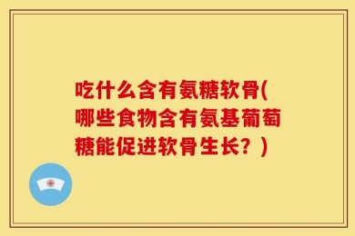 吃什么含有氨糖软骨(哪些食物含有氨基葡萄糖能促进软骨生长？)