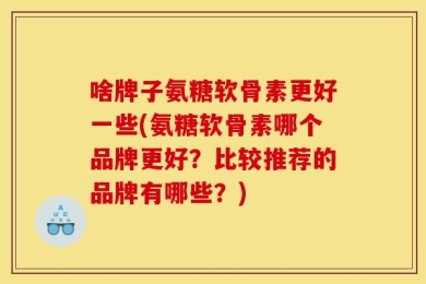 啥牌子氨糖软骨素更好一些(氨糖软骨素哪个品牌更好？比较推荐的品牌有哪些？)