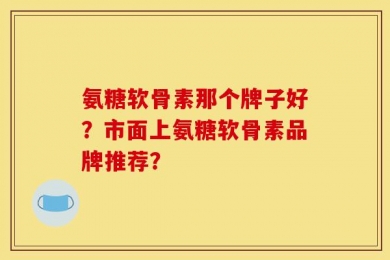 氨糖软骨素那个牌子好？市面上氨糖软骨素品牌推荐？