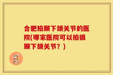 合肥拍颞下颌关节的医院(哪家医院可以拍摄颞下颌关节？)