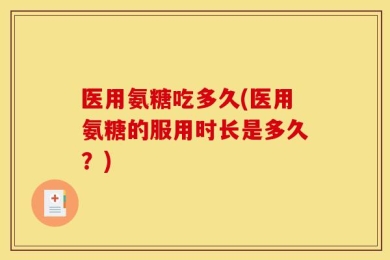 医用氨糖吃多久(医用氨糖的服用时长是多久？)
