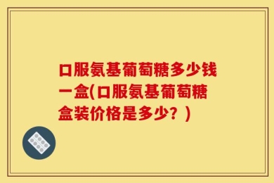 口服氨基葡萄糖多少钱一盒(口服氨基葡萄糖盒装价格是多少？)