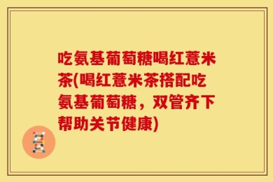 吃氨基葡萄糖喝红薏米茶(喝红薏米茶搭配吃氨基葡萄糖，双管齐下帮助关节健康)