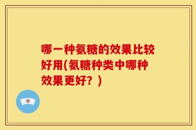 哪一种氨糖的效果比较好用(氨糖种类中哪种效果更好？)
