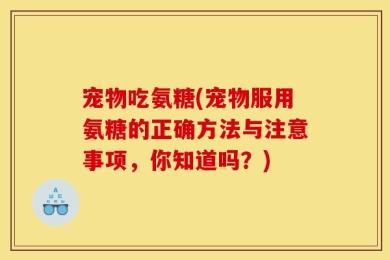 宠物吃氨糖(宠物服用氨糖的正确方法与注意事项，你知道吗？)