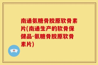南通氨糖骨胶原软骨素片(南通生产的软骨保健品-氨糖骨胶原软骨素片)