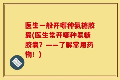 医生一般开哪种氨糖胶囊(医生常开哪种氨糖胶囊？——了解常用药物！)