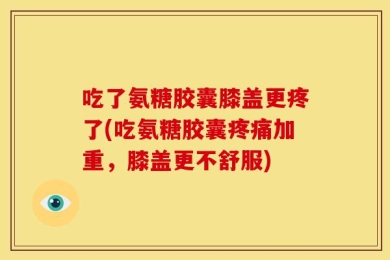 吃了氨糖胶囊膝盖更疼了(吃氨糖胶囊疼痛加重，膝盖更不舒服)