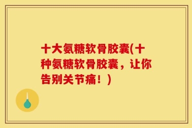 十大氨糖软骨胶囊(十种氨糖软骨胶囊，让你告别关节痛！)