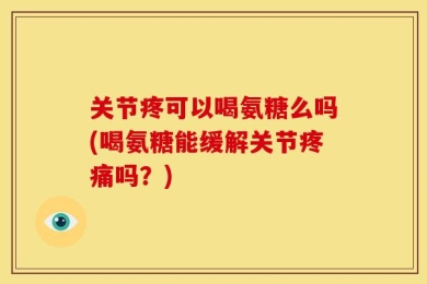 关节疼可以喝氨糖么吗(喝氨糖能缓解关节疼痛吗？)