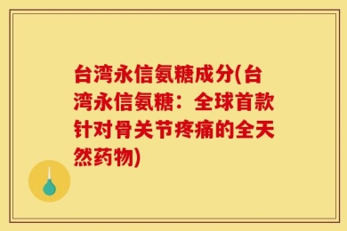 台湾永信氨糖成分(台湾永信氨糖：全球首款针对骨关节疼痛的全天然药物)