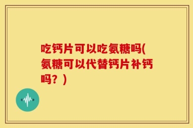 吃钙片可以吃氨糖吗(氨糖可以代替钙片补钙吗？)