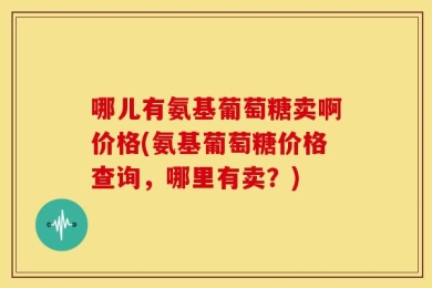 哪儿有氨基葡萄糖卖啊价格(氨基葡萄糖价格查询，哪里有卖？)